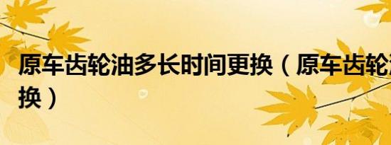 原车齿轮油多长时间更换（原车齿轮油多久更换）