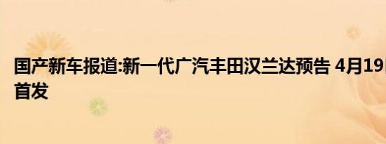 国产新车报道:新一代广汽丰田汉兰达预告 4月19日上海车展首发