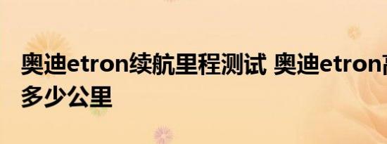 奥迪etron续航里程测试 奥迪etron高速续航多少公里