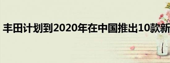 丰田计划到2020年在中国推出10款新电动车