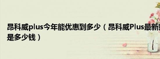 昂科威plus今年能优惠到多少（昂科威Plus最新款最低价格是多少钱）