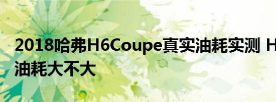 2018哈弗H6Coupe真实油耗实测 H6coupe油耗大不大 