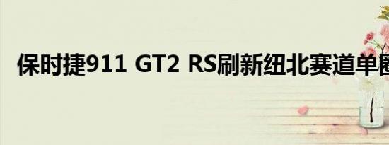 保时捷911 GT2 RS刷新纽北赛道单圈纪录