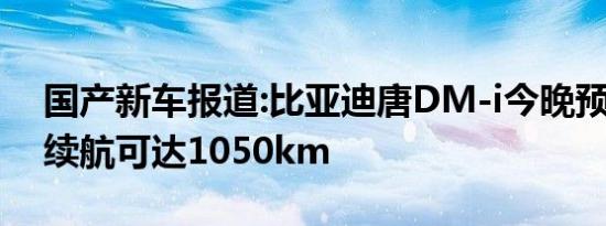 国产新车报道:比亚迪唐DM-i今晚预售 综合续航可达1050km