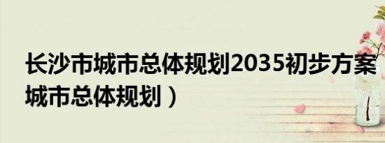 长沙市城市总体规划2035初步方案（长沙市城市总体规划）