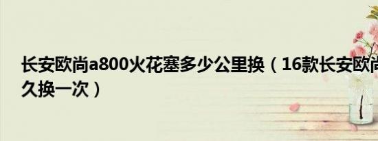 长安欧尚a800火花塞多少公里换（16款长安欧尚火花塞多久换一次）