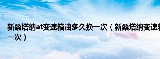 新桑塔纳at变速箱油多久换一次（新桑塔纳变速箱油多久换一次）