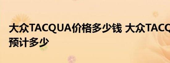 大众TACQUA价格多少钱 大众TACQUA售价预计多少