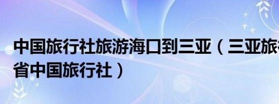 中国旅行社旅游海口到三亚（三亚旅行社海南省中国旅行社）