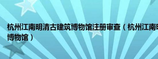 杭州江南明清古建筑博物馆注册审查（杭州江南明清古建筑博物馆）