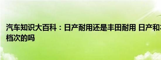 汽车知识大百科：日产耐用还是丰田耐用 日产和本田是一个档次的吗