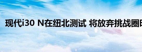 现代i30 N在纽北测试 将放弃挑战圈时纪录