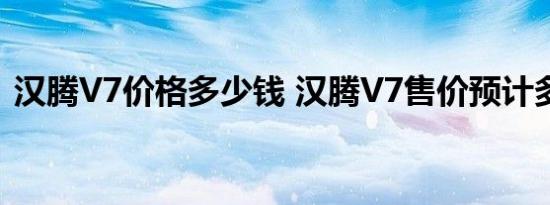 汉腾V7价格多少钱 汉腾V7售价预计多少钱 