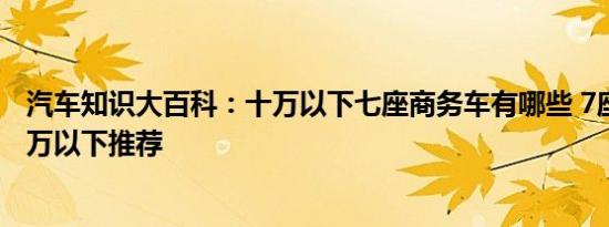 汽车知识大百科：十万以下七座商务车有哪些 7座商务车10万以下推荐