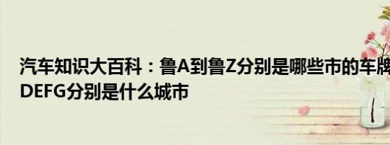 汽车知识大百科：鲁A到鲁Z分别是哪些市的车牌号 鲁ABCDEFG分别是什么城市