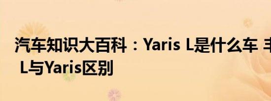 汽车知识大百科：Yaris L是什么车 丰田Yaris L与Yaris区别