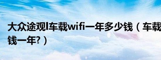 大众途观l车载wifi一年多少钱（车载wifi多少钱一年?）