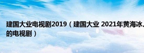 建国大业电视剧2019（建国大业 2021年黄海冰、刘劲主演的电视剧）