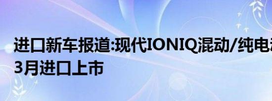 进口新车报道:现代IONIQ混动/纯电动版将于3月进口上市