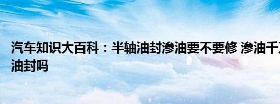 汽车知识大百科：半轴油封渗油要不要修 渗油千万别换半轴油封吗