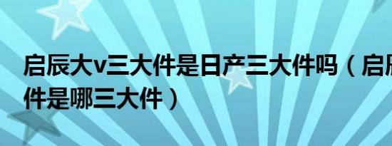 启辰大v三大件是日产三大件吗（启辰的三大件是哪三大件）