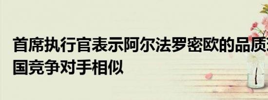 首席执行官表示阿尔法罗密欧的品质现在与德国竞争对手相似