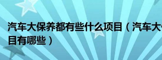 汽车大保养都有些什么项目（汽车大保养的项目有哪些）