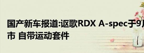 国产新车报道:讴歌RDX A-spec于9月12日上市 自带运动套件