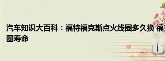 汽车知识大百科：福特福克斯点火线圈多久换 福克斯点火线圈寿命