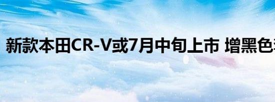 新款本田CR-V或7月中旬上市 增黑色套件版