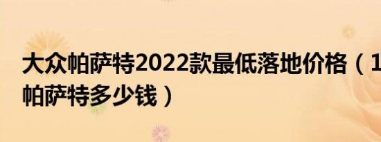 大众帕萨特2022款最低落地价格（19款大众帕萨特多少钱）