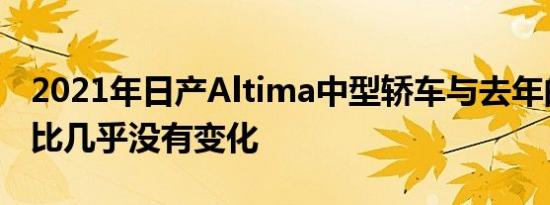 2021年日产Altima中型轿车与去年的车型相比几乎没有变化