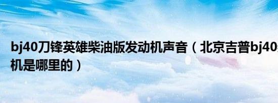 bj40刀锋英雄柴油版发动机声音（北京吉普bj40柴油版发动机是哪里的）