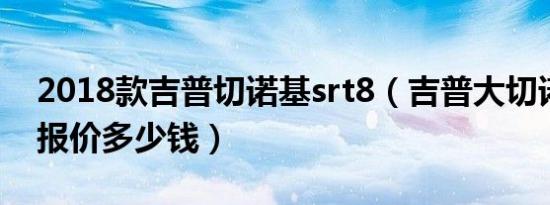 2018款吉普切诺基srt8（吉普大切诺基srt8报价多少钱）