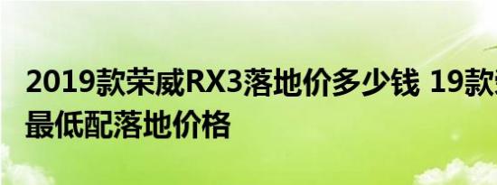 2019款荣威RX3落地价多少钱 19款荣威RX3最低配落地价格