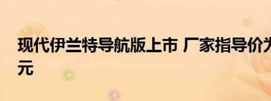 现代伊兰特导航版上市 厂家指导价为9.98万元