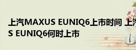 上汽MAXUS EUNIQ6上市时间 上汽MAXUS EUNIQ6何时上市 