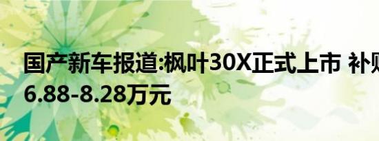 国产新车报道:枫叶30X正式上市 补贴后售价6.88-8.28万元