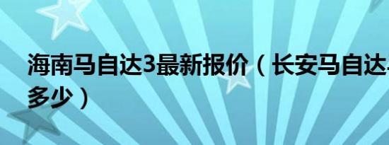 海南马自达3最新报价（长安马自达马3报价多少）