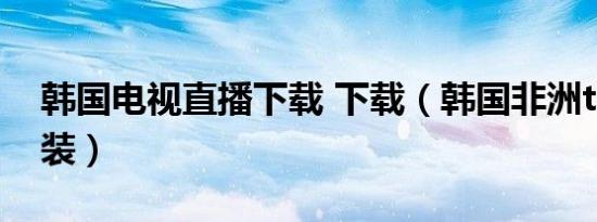 韩国电视直播下载 下载（韩国非洲tv下载安装）