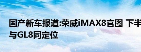 国产新车报道:荣威iMAX8官图 下半年上市/与GL8同定位