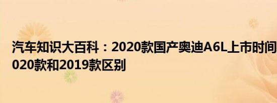 汽车知识大百科：2020款国产奥迪A6L上市时间 奥迪A6L2020款和2019款区别