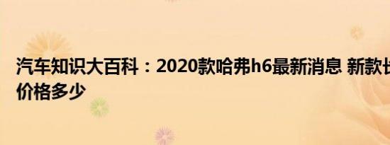 汽车知识大百科：2020款哈弗h6最新消息 新款长城哈弗h6价格多少