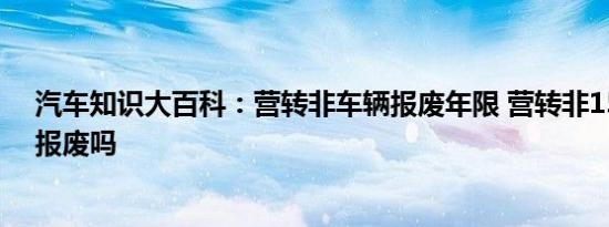 汽车知识大百科：营转非车辆报废年限 营转非15年后强制报废吗