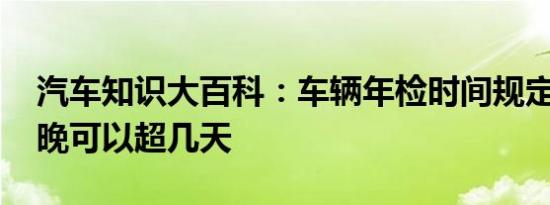 汽车知识大百科：车辆年检时间规定 验车最晚可以超几天