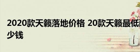 2020款天籁落地价格 20款天籁最低配落地多少钱