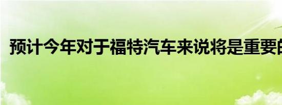 预计今年对于福特汽车来说将是重要的一年