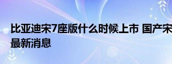 比亚迪宋7座版什么时候上市 国产宋7座价格最新消息