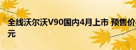 全线沃尔沃V90国内4月上市 预售价49-58万元