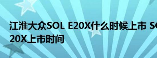 江淮大众SOL E20X什么时候上市 SOL思皓E20X上市时间